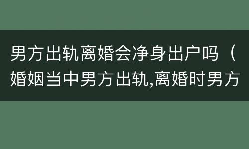 男方出轨离婚会净身出户吗（婚姻当中男方出轨,离婚时男方是否需要净身出户）