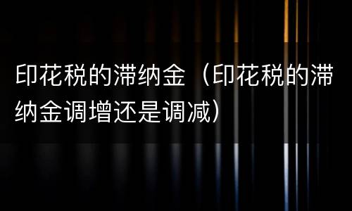 印花税的滞纳金（印花税的滞纳金调增还是调减）