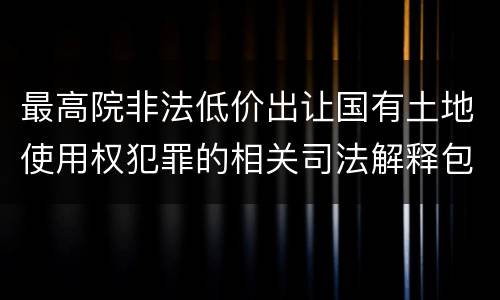 最高院非法低价出让国有土地使用权犯罪的相关司法解释包括哪些规定