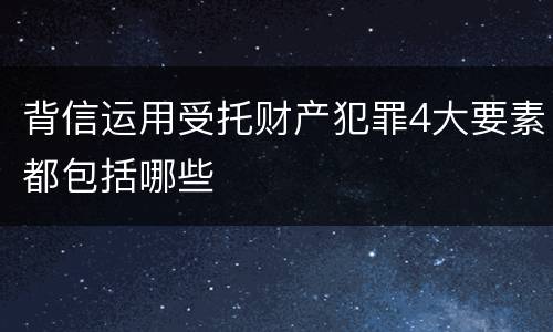 背信运用受托财产犯罪4大要素都包括哪些