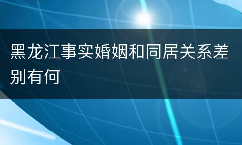 黑龙江事实婚姻和同居关系差别有何