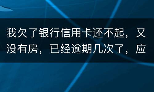 我欠了银行信用卡还不起，又没有房，已经逾期几次了，应该怎么处理