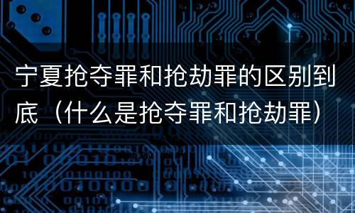 宁夏抢夺罪和抢劫罪的区别到底（什么是抢夺罪和抢劫罪）