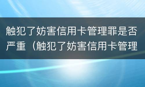 触犯了妨害信用卡管理罪是否严重（触犯了妨害信用卡管理罪是否严重了）
