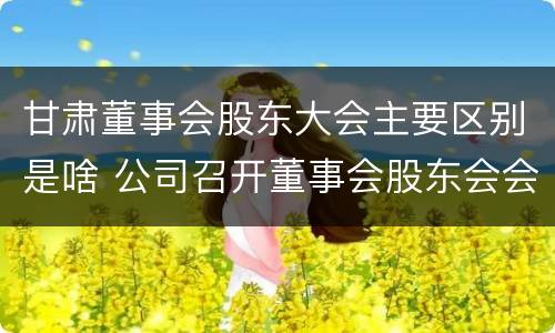 甘肃董事会股东大会主要区别是啥 公司召开董事会股东会会议
