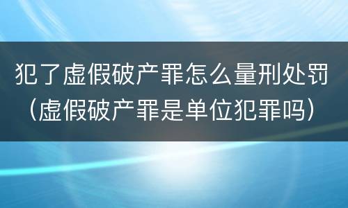 犯了虚假破产罪怎么量刑处罚（虚假破产罪是单位犯罪吗）