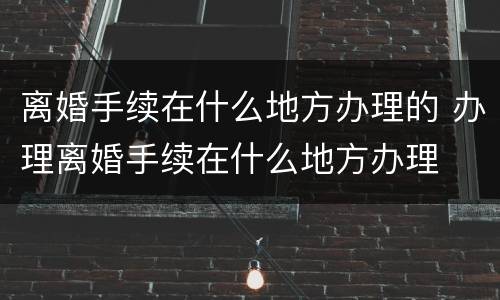 离婚手续在什么地方办理的 办理离婚手续在什么地方办理
