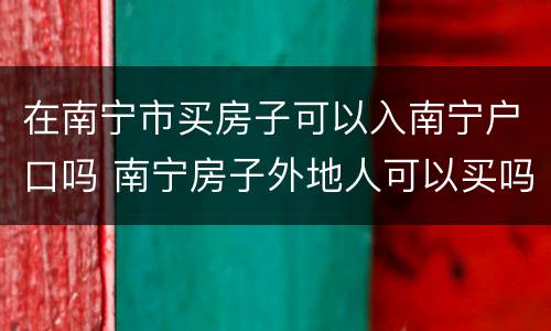 在南宁市买房子可以入南宁户口吗 南宁房子外地人可以买吗