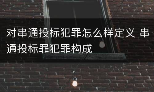 对串通投标犯罪怎么样定义 串通投标罪犯罪构成