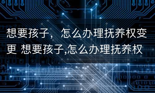 想要孩子，怎么办理抚养权变更 想要孩子,怎么办理抚养权变更申请