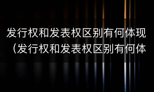 发行权和发表权区别有何体现（发行权和发表权区别有何体现呢）