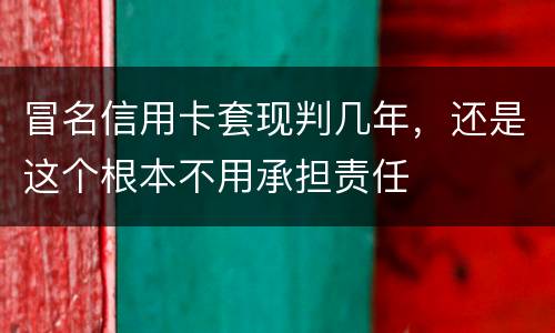 冒名信用卡套现判几年，还是这个根本不用承担责任