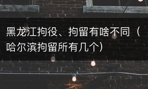 黑龙江拘役、拘留有啥不同（哈尔滨拘留所有几个）