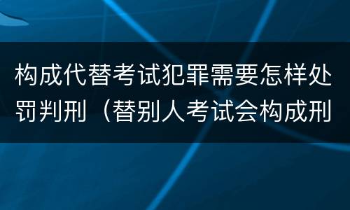 构成代替考试犯罪需要怎样处罚判刑（替别人考试会构成刑事犯罪吗）