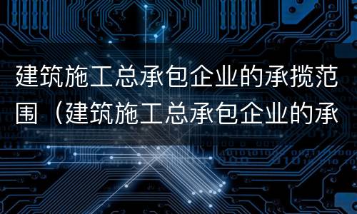 建筑施工总承包企业的承揽范围（建筑施工总承包企业的承揽范围有哪些）