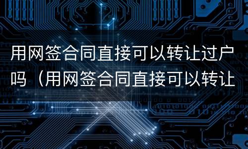 用网签合同直接可以转让过户吗（用网签合同直接可以转让过户吗要多少钱）