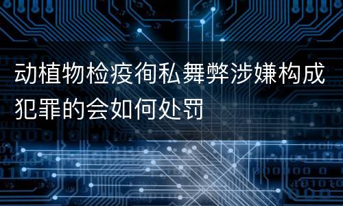 动植物检疫徇私舞弊涉嫌构成犯罪的会如何处罚