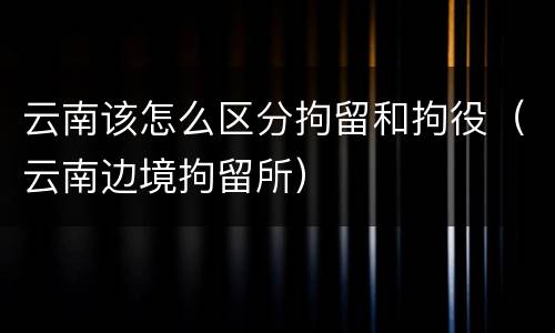 云南该怎么区分拘留和拘役（云南边境拘留所）