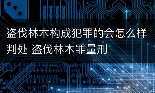 盗伐林木构成犯罪的会怎么样判处 盗伐林木罪量刑