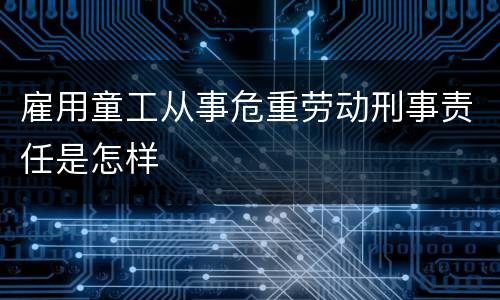 雇用童工从事危重劳动刑事责任是怎样