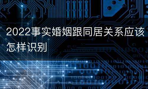 2022事实婚姻跟同居关系应该怎样识别