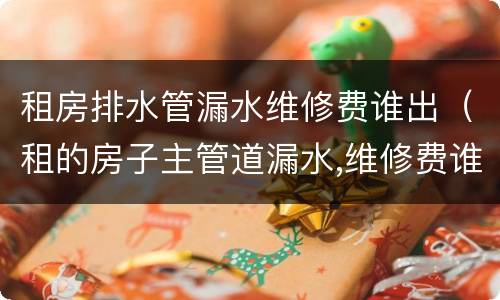 租房排水管漏水维修费谁出（租的房子主管道漏水,维修费谁出）