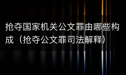 抢夺国家机关公文罪由哪些构成（抢夺公文罪司法解释）