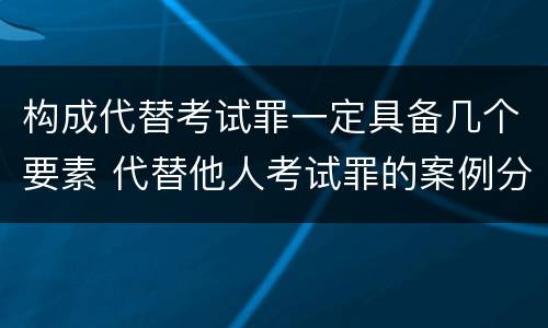 构成代替考试罪一定具备几个要素 代替他人考试罪的案例分析