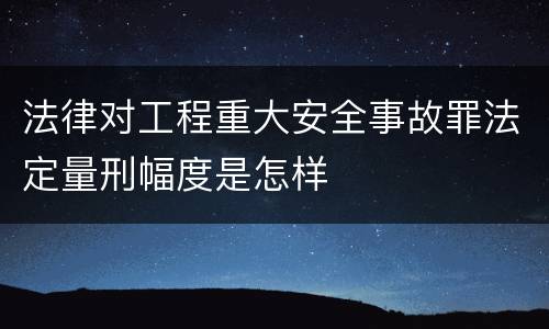 法律对工程重大安全事故罪法定量刑幅度是怎样