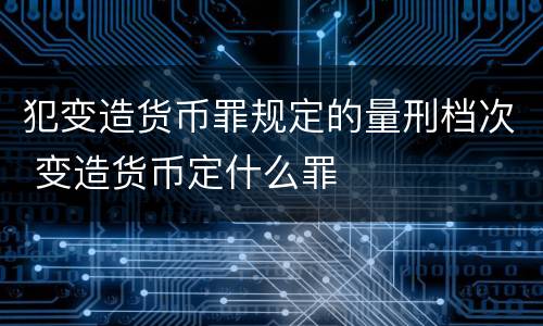 犯变造货币罪规定的量刑档次 变造货币定什么罪