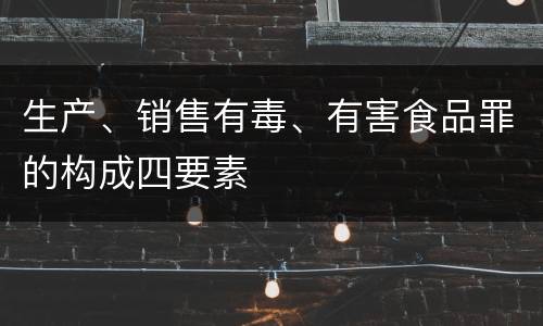 生产、销售有毒、有害食品罪的构成四要素