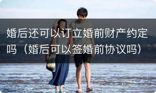 婚后还可以订立婚前财产约定吗（婚后可以签婚前协议吗）