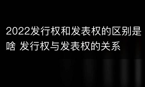 2022发行权和发表权的区别是啥 发行权与发表权的关系