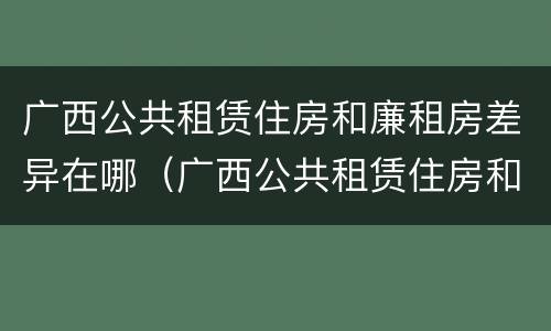 广西公共租赁住房和廉租房差异在哪（广西公共租赁住房和廉租房差异在哪查询）