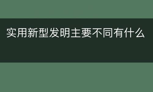 实用新型发明主要不同有什么
