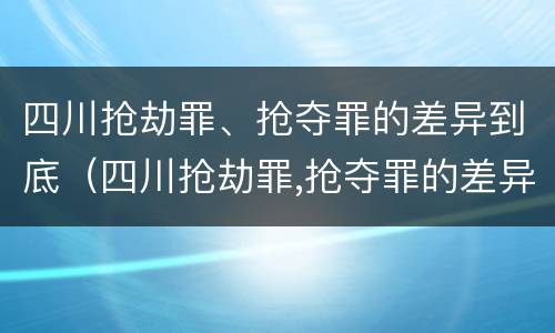 四川抢劫罪、抢夺罪的差异到底（四川抢劫罪,抢夺罪的差异到底有多大）