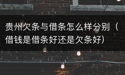 贵州欠条与借条怎么样分别（借钱是借条好还是欠条好）