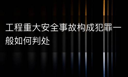工程重大安全事故构成犯罪一般如何判处