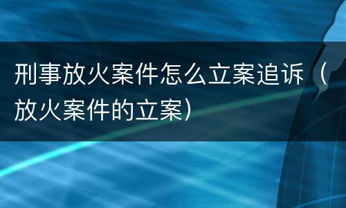 刑事放火案件怎么立案追诉（放火案件的立案）
