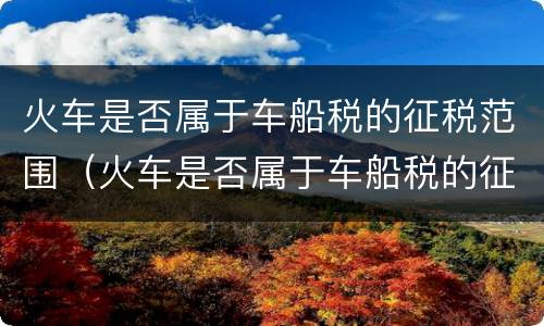 火车是否属于车船税的征税范围（火车是否属于车船税的征税范围之一）
