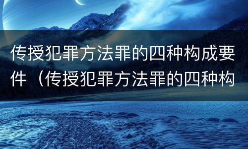 传授犯罪方法罪的四种构成要件（传授犯罪方法罪的四种构成要件是什么）