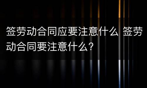 签劳动合同应要注意什么 签劳动合同要注意什么?