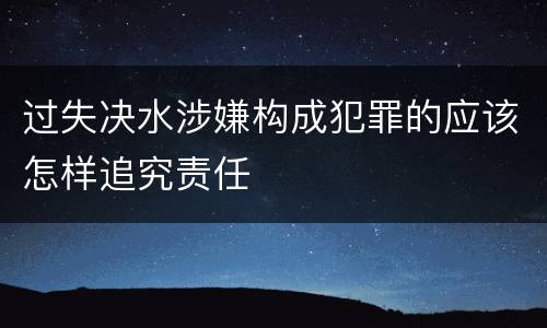 过失决水涉嫌构成犯罪的应该怎样追究责任