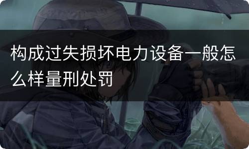 构成过失损坏电力设备一般怎么样量刑处罚