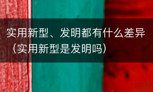 实用新型、发明都有什么差异(实用新型是发明吗)