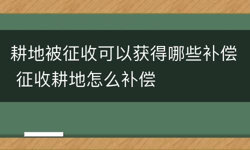 耕地被征收可以获得哪些补偿 征收耕地怎么补偿