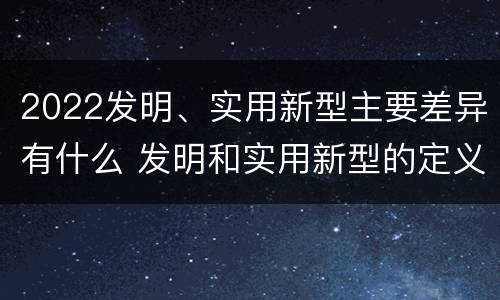 2022发明、实用新型主要差异有什么 发明和实用新型的定义