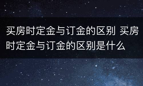 买房时定金与订金的区别 买房时定金与订金的区别是什么