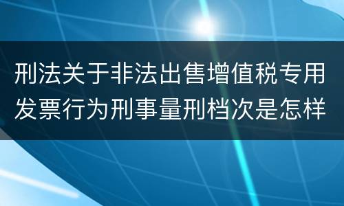 刑法关于非法出售增值税专用发票行为刑事量刑档次是怎样