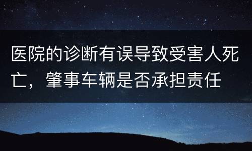医院的诊断有误导致受害人死亡，肇事车辆是否承担责任